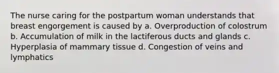 The nurse caring for the postpartum woman understands that breast engorgement is caused by a. Overproduction of colostrum b. Accumulation of milk in the lactiferous ducts and glands c. Hyperplasia of mammary tissue d. Congestion of veins and lymphatics