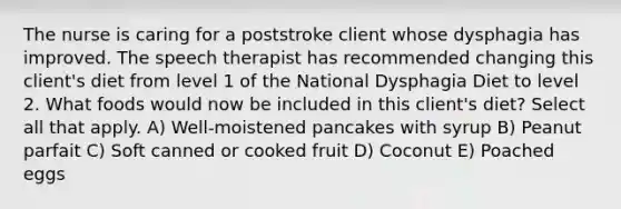 The nurse is caring for a poststroke client whose dysphagia has improved. The speech therapist has recommended changing this client's diet from level 1 of the National Dysphagia Diet to level 2. What foods would now be included in this client's diet? Select all that apply. A) Well-moistened pancakes with syrup B) Peanut parfait C) Soft canned or cooked fruit D) Coconut E) Poached eggs