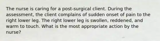 The nurse is caring for a post-surgical client. During the assessment, the client complains of sudden onset of pain to the right lower leg. The right lower leg is swollen, reddened, and warm to touch. What is the most appropriate action by the nurse?