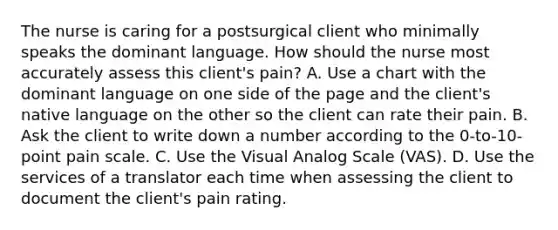 The nurse is caring for a postsurgical client who minimally speaks the dominant language. How should the nurse most accurately assess this client's pain? A. Use a chart with the dominant language on one side of the page and the client's native language on the other so the client can rate their pain. B. Ask the client to write down a number according to the 0-to-10-point pain scale. C. Use the Visual Analog Scale (VAS). D. Use the services of a translator each time when assessing the client to document the client's pain rating.