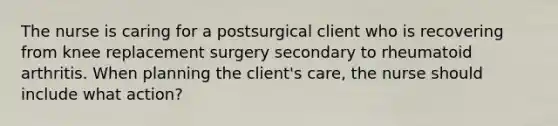 The nurse is caring for a postsurgical client who is recovering from knee replacement surgery secondary to rheumatoid arthritis. When planning the client's care, the nurse should include what action?