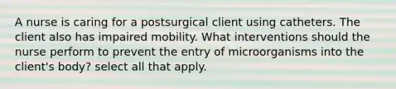 A nurse is caring for a postsurgical client using catheters. The client also has impaired mobility. What interventions should the nurse perform to prevent the entry of microorganisms into the client's body? select all that apply.