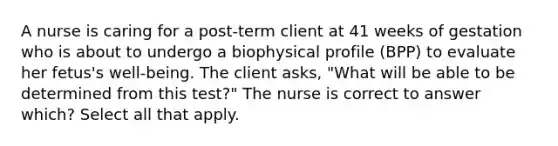 A nurse is caring for a post-term client at 41 weeks of gestation who is about to undergo a biophysical profile (BPP) to evaluate her fetus's well-being. The client asks, "What will be able to be determined from this test?" The nurse is correct to answer which? Select all that apply.