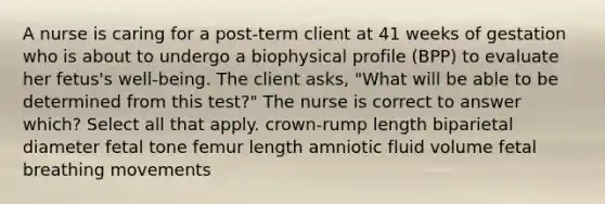 A nurse is caring for a post-term client at 41 weeks of gestation who is about to undergo a biophysical profile (BPP) to evaluate her fetus's well-being. The client asks, "What will be able to be determined from this test?" The nurse is correct to answer which? Select all that apply. crown-rump length biparietal diameter fetal tone femur length amniotic fluid volume fetal breathing movements