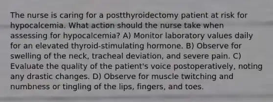 The nurse is caring for a postthyroidectomy patient at risk for hypocalcemia. What action should the nurse take when assessing for hypocalcemia? A) Monitor laboratory values daily for an elevated thyroid-stimulating hormone. B) Observe for swelling of the neck, tracheal deviation, and severe pain. C) Evaluate the quality of the patient's voice postoperatively, noting any drastic changes. D) Observe for muscle twitching and numbness or tingling of the lips, fingers, and toes.