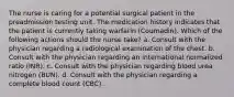 The nurse is caring for a potential surgical patient in the preadmission testing unit. The medication history indicates that the patient is currently taking warfarin (Coumadin). Which of the following actions should the nurse take? a. Consult with the physician regarding a radiological examination of the chest. b. Consult with the physician regarding an international normalized ratio (INR). c. Consult with the physician regarding blood urea nitrogen (BUN). d. Consult with the physician regarding a complete blood count (CBC).