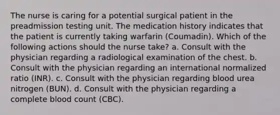 The nurse is caring for a potential surgical patient in the preadmission testing unit. The medication history indicates that the patient is currently taking warfarin (Coumadin). Which of the following actions should the nurse take? a. Consult with the physician regarding a radiological examination of the chest. b. Consult with the physician regarding an international normalized ratio (INR). c. Consult with the physician regarding blood urea nitrogen (BUN). d. Consult with the physician regarding a complete blood count (CBC).