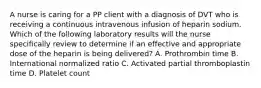 A nurse is caring for a PP client with a diagnosis of DVT who is receiving a continuous intravenous infusion of heparin sodium. Which of the following laboratory results will the nurse specifically review to determine if an effective and appropriate dose of the heparin is being delivered? A. Prothrombin time B. International normalized ratio C. Activated partial thromboplastin time D. Platelet count