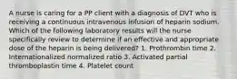 A nurse is caring for a PP client with a diagnosis of DVT who is receiving a continuous intravenous infusion of heparin sodium. Which of the following laboratory results will the nurse specifically review to determine if an effective and appropriate dose of the heparin is being delivered? 1. Prothrombin time 2. Internationalized normalized ratio 3. Activated partial thromboplastin time 4. Platelet count