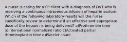 A nurse is caring for a PP client with a diagnosis of DVT who is receiving a continuous intravenous infusion of heparin sodium. Which of the following laboratory results will the nurse specifically review to determine if an effective and appropriate dose of the heparin is being delivered? a)Prothrombin time b)International normalized ratio c)Activated partial thromboplastin time d)Platelet count