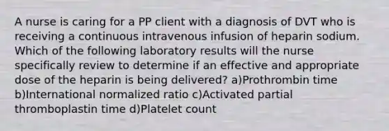 A nurse is caring for a PP client with a diagnosis of DVT who is receiving a continuous intravenous infusion of heparin sodium. Which of the following laboratory results will the nurse specifically review to determine if an effective and appropriate dose of the heparin is being delivered? a)Prothrombin time b)International normalized ratio c)Activated partial thromboplastin time d)Platelet count