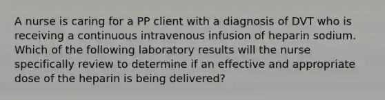 A nurse is caring for a PP client with a diagnosis of DVT who is receiving a continuous intravenous infusion of heparin sodium. Which of the following laboratory results will the nurse specifically review to determine if an effective and appropriate dose of the heparin is being delivered?