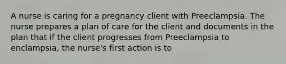 A nurse is caring for a pregnancy client with Preeclampsia. The nurse prepares a plan of care for the client and documents in the plan that if the client progresses from Preeclampsia to enclampsia, the nurse's first action is to