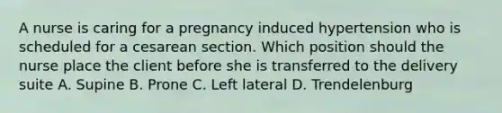 A nurse is caring for a pregnancy induced hypertension who is scheduled for a cesarean section. Which position should the nurse place the client before she is transferred to the delivery suite A. Supine B. Prone C. Left lateral D. Trendelenburg