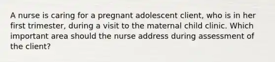 A nurse is caring for a pregnant adolescent client, who is in her first trimester, during a visit to the maternal child clinic. Which important area should the nurse address during assessment of the client?