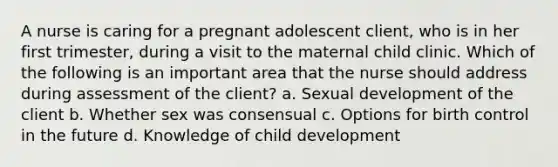 A nurse is caring for a pregnant adolescent client, who is in her first trimester, during a visit to the maternal child clinic. Which of the following is an important area that the nurse should address during assessment of the client? a. Sexual development of the client b. Whether sex was consensual c. Options for birth control in the future d. Knowledge of child development