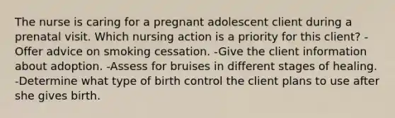 The nurse is caring for a pregnant adolescent client during a prenatal visit. Which nursing action is a priority for this client? -Offer advice on smoking cessation. -Give the client information about adoption. -Assess for bruises in different stages of healing. -Determine what type of birth control the client plans to use after she gives birth.