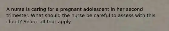 A nurse is caring for a pregnant adolescent in her second trimester. What should the nurse be careful to assess with this client? Select all that apply.