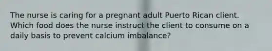 The nurse is caring for a pregnant adult Puerto Rican client. Which food does the nurse instruct the client to consume on a daily basis to prevent calcium imbalance?