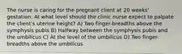 The nurse is caring for the pregnant client at 20 weeks' gestation. At what level should the clinic nurse expect to palpate the client's uterine height? A) Two finger-breadths above the symphysis pubis B) Halfway between the symphysis pubis and the umbilicus C) At the level of the umbilicus D) Two finger-breadths above the umbilicus