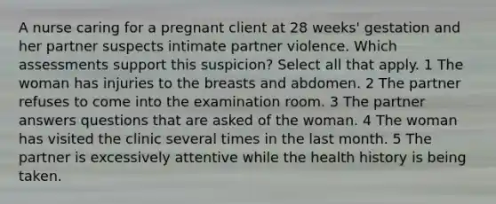 A nurse caring for a pregnant client at 28 weeks' gestation and her partner suspects intimate partner violence. Which assessments support this suspicion? Select all that apply. 1 The woman has injuries to the breasts and abdomen. 2 The partner refuses to come into the examination room. 3 The partner answers questions that are asked of the woman. 4 The woman has visited the clinic several times in the last month. 5 The partner is excessively attentive while the health history is being taken.