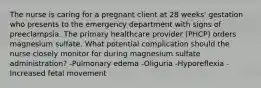 The nurse is caring for a pregnant client at 28 weeks' gestation who presents to the emergency department with signs of preeclampsia. The primary healthcare provider (PHCP) orders magnesium sulfate. What potential complication should the nurse closely monitor for during magnesium sulfate administration? -Pulmonary edema -Oliguria -Hyporeflexia -Increased fetal movement