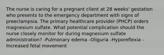 The nurse is caring for a pregnant client at 28 weeks' gestation who presents to the emergency department with signs of preeclampsia. The primary healthcare provider (PHCP) orders magnesium sulfate. What potential complication should the nurse closely monitor for during magnesium sulfate administration? -Pulmonary edema -Oliguria -Hyporeflexia -Increased fetal movement