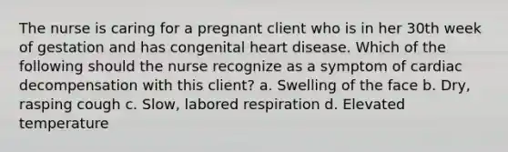 The nurse is caring for a pregnant client who is in her 30th week of gestation and has congenital heart disease. Which of the following should the nurse recognize as a symptom of cardiac decompensation with this client? a. Swelling of the face b. Dry, rasping cough c. Slow, labored respiration d. Elevated temperature