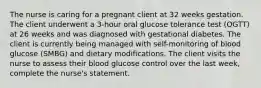 The nurse is caring for a pregnant client at 32 weeks gestation. The client underwent a 3-hour oral glucose tolerance test (OGTT) at 26 weeks and was diagnosed with gestational diabetes. The client is currently being managed with self-monitoring of blood glucose (SMBG) and dietary modifications. The client visits the nurse to assess their blood glucose control over the last week, complete the nurse's statement.