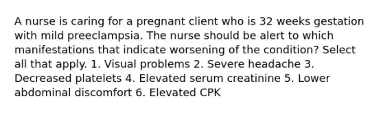 A nurse is caring for a pregnant client who is 32 weeks gestation with mild preeclampsia. The nurse should be alert to which manifestations that indicate worsening of the condition? Select all that apply. 1. Visual problems 2. Severe headache 3. Decreased platelets 4. Elevated serum creatinine 5. Lower abdominal discomfort 6. Elevated CPK