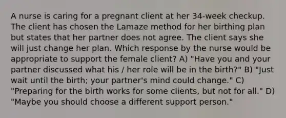 A nurse is caring for a pregnant client at her 34-week checkup. The client has chosen the Lamaze method for her birthing plan but states that her partner does not agree. The client says she will just change her plan. Which response by the nurse would be appropriate to support the female client? A) "Have you and your partner discussed what his / her role will be in the birth?" B) "Just wait until the birth; your partner's mind could change." C) "Preparing for the birth works for some clients, but not for all." D) "Maybe you should choose a different support person."