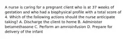 A nurse is caring for a pregnant client who is at 37 weeks of gestation and who had a biophysical profile with a total score of 4. Which of the following actions should the nurse anticipate taking? A. Discharge the client to home B. Administer betamethasone C. Perform an amnioinfusion D. Prepare for delivery of the infant