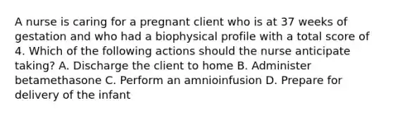 A nurse is caring for a pregnant client who is at 37 weeks of gestation and who had a biophysical profile with a total score of 4. Which of the following actions should the nurse anticipate taking? A. Discharge the client to home B. Administer betamethasone C. Perform an amnioinfusion D. Prepare for delivery of the infant