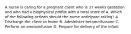 A nurse is caring for a pregnant client who is 37 weeks gestation and who had a biophysical profile with a total score of 4. Which of the following actions should the nurse anticipate taking? A. Discharge the client to home B. Administer betamethasone C. Perform an amnioinfusion D. Prepare for delivery of the infant