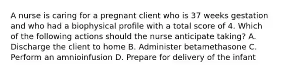 A nurse is caring for a pregnant client who is 37 weeks gestation and who had a biophysical profile with a total score of 4. Which of the following actions should the nurse anticipate taking? A. Discharge the client to home B. Administer betamethasone C. Perform an amnioinfusion D. Prepare for delivery of the infant