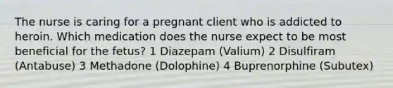 The nurse is caring for a pregnant client who is addicted to heroin. Which medication does the nurse expect to be most beneficial for the fetus? 1 Diazepam (Valium) 2 Disulfiram (Antabuse) 3 Methadone (Dolophine) 4 Buprenorphine (Subutex)