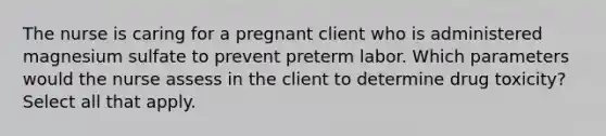 The nurse is caring for a pregnant client who is administered magnesium sulfate to prevent preterm labor. Which parameters would the nurse assess in the client to determine drug toxicity? Select all that apply.