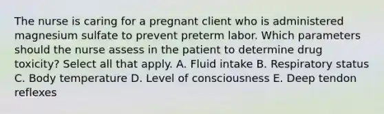 The nurse is caring for a pregnant client who is administered magnesium sulfate to prevent preterm labor. Which parameters should the nurse assess in the patient to determine drug toxicity? Select all that apply. A. Fluid intake B. Respiratory status C. Body temperature D. Level of consciousness E. Deep tendon reflexes