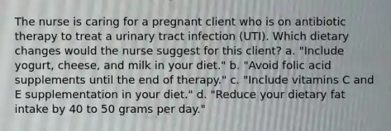 The nurse is caring for a pregnant client who is on antibiotic therapy to treat a urinary tract infection (UTI). Which dietary changes would the nurse suggest for this client? a. "Include yogurt, cheese, and milk in your diet." b. "Avoid folic acid supplements until the end of therapy." c. "Include vitamins C and E supplementation in your diet." d. "Reduce your dietary fat intake by 40 to 50 grams per day."