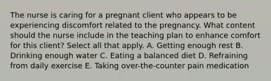 The nurse is caring for a pregnant client who appears to be experiencing discomfort related to the pregnancy. What content should the nurse include in the teaching plan to enhance comfort for this client? Select all that apply. A. Getting enough rest B. Drinking enough water C. Eating a balanced diet D. Refraining from daily exercise E. Taking over-the-counter pain medication