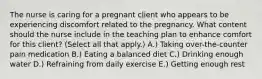 The nurse is caring for a pregnant client who appears to be experiencing discomfort related to the pregnancy. What content should the nurse include in the teaching plan to enhance comfort for this​ client? (Select all that​ apply.) A.) Taking​ over-the-counter pain medication B.) Eating a balanced diet C.) Drinking enough water D.) Refraining from daily exercise E.) Getting enough rest