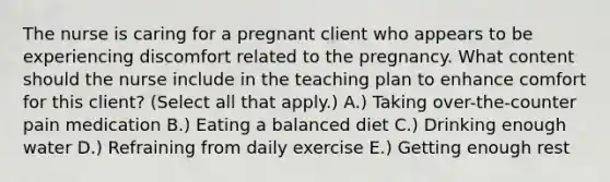 The nurse is caring for a pregnant client who appears to be experiencing discomfort related to the pregnancy. What content should the nurse include in the teaching plan to enhance comfort for this​ client? (Select all that​ apply.) A.) Taking​ over-the-counter pain medication B.) Eating a balanced diet C.) Drinking enough water D.) Refraining from daily exercise E.) Getting enough rest