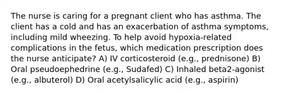 The nurse is caring for a pregnant client who has asthma. The client has a cold and has an exacerbation of asthma symptoms, including mild wheezing. To help avoid hypoxia-related complications in the fetus, which medication prescription does the nurse anticipate? A) IV corticosteroid (e.g., prednisone) B) Oral pseudoephedrine (e.g., Sudafed) C) Inhaled beta2-agonist (e.g., albuterol) D) Oral acetylsalicylic acid (e.g., aspirin)