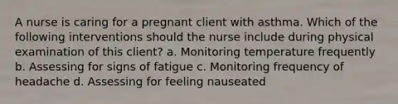 A nurse is caring for a pregnant client with asthma. Which of the following interventions should the nurse include during physical examination of this client? a. Monitoring temperature frequently b. Assessing for signs of fatigue c. Monitoring frequency of headache d. Assessing for feeling nauseated