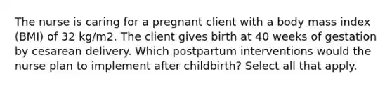 The nurse is caring for a pregnant client with a body mass index (BMI) of 32 kg/m2. The client gives birth at 40 weeks of gestation by cesarean delivery. Which postpartum interventions would the nurse plan to implement after childbirth? Select all that apply.