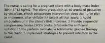 The nurse is caring for a pregnant client with a body mass index (BMI) of 32 kg/m2. The client gives birth at 40 weeks of gestation by cesarean. Which postpartum intervention does the nurse plan to implement after childbirth? Select all that apply. 1 Avoid ambulation until the client's BMI improves. 2 Provide sequential compression device (SCD) boots. 3 Provide the sufficient nutrition to the preterm neonate. 4 Administer glucose therapy to the client. 5 Implement strategies to prevent infection in the client.