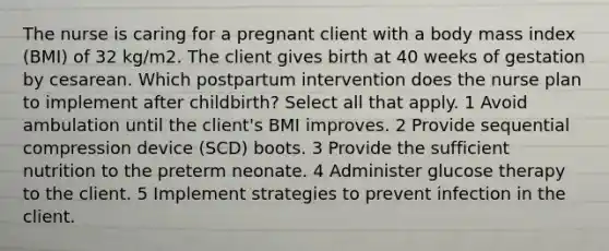 The nurse is caring for a pregnant client with a body mass index (BMI) of 32 kg/m2. The client gives birth at 40 weeks of gestation by cesarean. Which postpartum intervention does the nurse plan to implement after childbirth? Select all that apply. 1 Avoid ambulation until the client's BMI improves. 2 Provide sequential compression device (SCD) boots. 3 Provide the sufficient nutrition to the preterm neonate. 4 Administer glucose therapy to the client. 5 Implement strategies to prevent infection in the client.