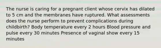 The nurse is caring for a pregnant client whose cervix has dilated to 5 cm and the membranes have ruptured. What assessments does the nurse perform to prevent complications during childbirth? Body temperature every 2 hours Blood pressure and pulse every 30 minutes Presence of vaginal show every 15 minutes