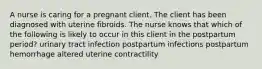 A nurse is caring for a pregnant client. The client has been diagnosed with uterine fibroids. The nurse knows that which of the following is likely to occur in this client in the postpartum period? urinary tract infection postpartum infections postpartum hemorrhage altered uterine contractility