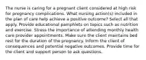 The nurse is caring for a pregnant client considered at high risk for pregnancy complications. What nursing action(s) included in the plan of care help achieve a positive outcome? Select all that apply. Provide educational pamphlets on topics such as nutrition and exercise. Stress the importance of attending monthly health care provider appointments. Make sure the client maintains bed rest for the duration of the pregnancy. Inform the client of consequences and potential negative outcomes. Provide time for the client and support person to ask questions.